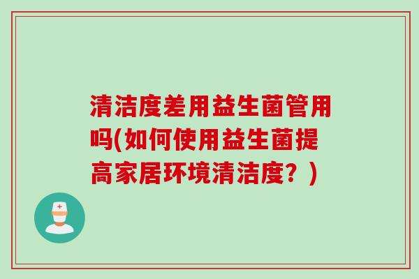 清洁度差用益生菌管用吗(如何使用益生菌提高家居环境清洁度?) 清洁度差用益生菌管用吗(如何使用益生菌提高家居环境清洁度?)