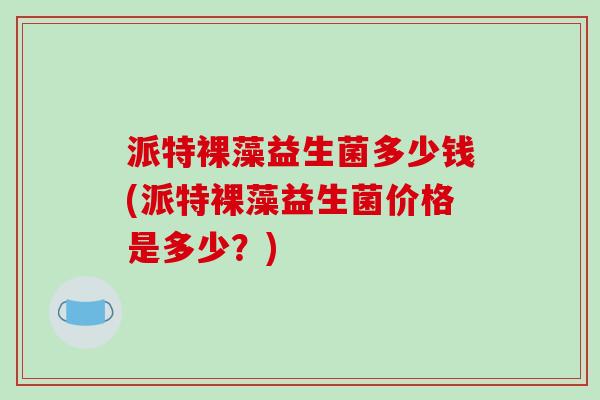 派特裸藻益生菌多少钱(派特裸藻益生菌价格是多少?) 派特裸藻益生菌多少钱(派特裸藻益生菌价格是多少?)