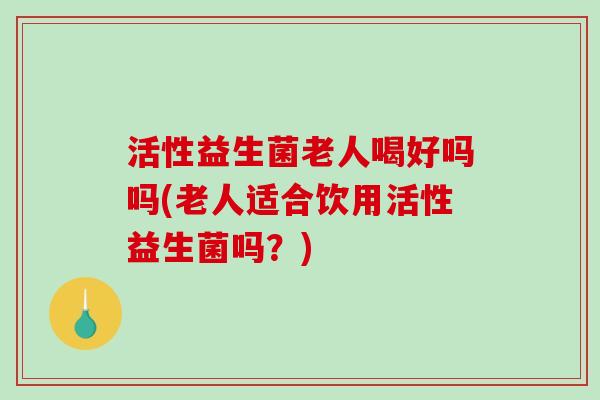活性益生菌老人喝好吗吗(老人适合饮用活性益生菌吗？)