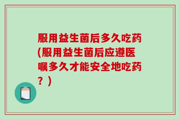 服用益生菌后多久吃药(服用益生菌后应遵医嘱多久才能安全地吃药？)