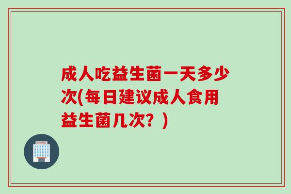 成人吃益生菌一天多少次(每日建议成人食用益生菌几次？)