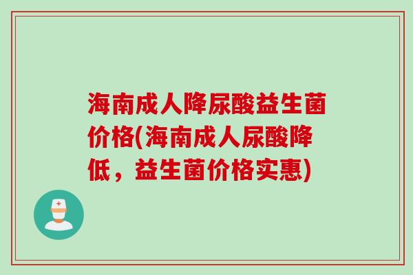 海南成人降尿酸益生菌价格(海南成人尿酸降低,益生菌价格实惠) 海南成人降尿酸益生菌价格(海南成人尿酸降低,益生菌价格实惠)