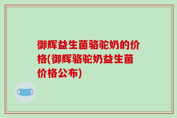 御辉益生菌骆驼奶的价格(御辉骆驼奶益生菌价格公布) 御辉益生菌骆驼奶的价格(御辉骆驼奶益生菌价格公布)