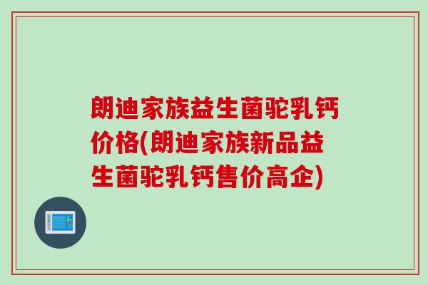 朗迪家族益生菌驼乳钙价格(朗迪家族新品益生菌驼乳钙售价高企)