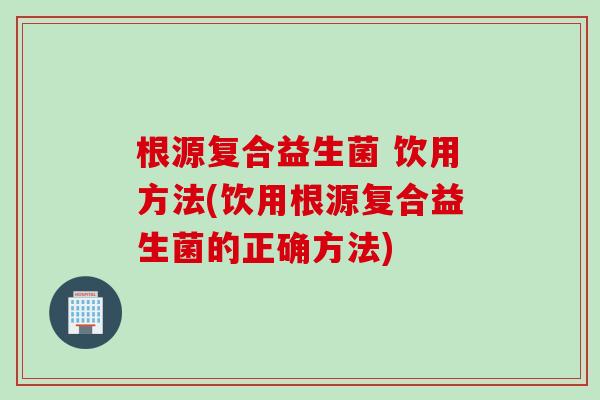 根源复合益生菌 饮用方法(饮用根源复合益生菌的正确方法) 根源复合益生菌 饮用方法(饮用根源复合益生菌的正确方法)