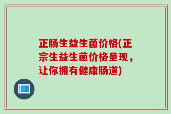 正肠生益生菌价格(正宗生益生菌价格呈现，让你拥有健康肠道)