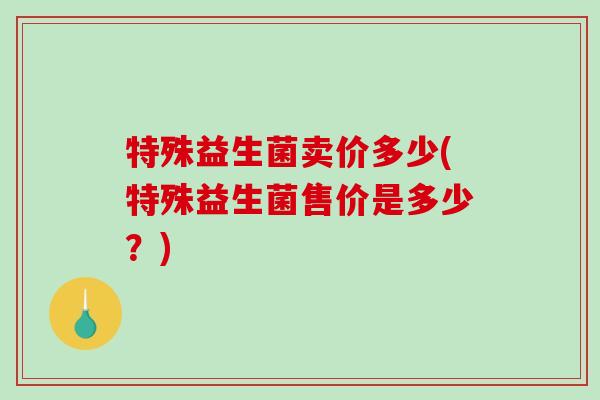 特殊益生菌卖价多少(特殊益生菌售价是多少？)
