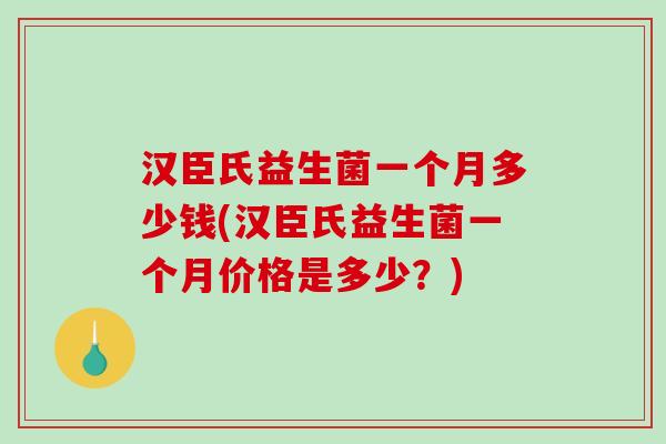 汉臣氏益生菌一个月多少钱(汉臣氏益生菌一个月价格是多少？)