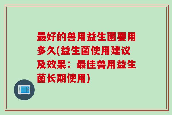 最好的兽用益生菌要用多久(益生菌使用建议及效果：最佳兽用益生菌长期使用)