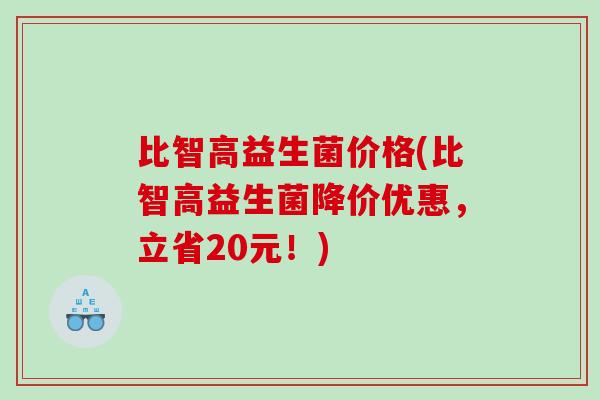 比智高益生菌价格(比智高益生菌降价优惠,立省20元!) 比智高益生菌价格(比智高益生菌降价优惠,立省20元!)