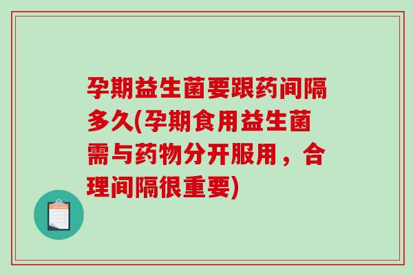 孕期益生菌要跟药间隔多久(孕期食用益生菌需与分开服用,合理间隔很重要) 孕期益生菌要跟药间隔多久(孕期食用益生菌需与分开服用,合理间隔很重要)