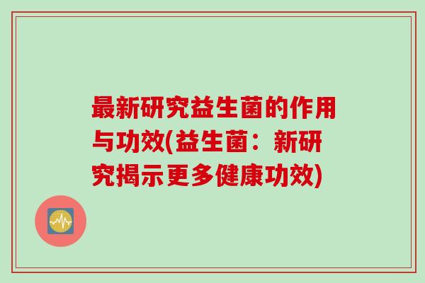 新研究益生菌的作用与功效(益生菌:新研究揭示更多健康功效) 新研究益生菌的作用与功效(益生菌:新研究揭示更多健康功效)