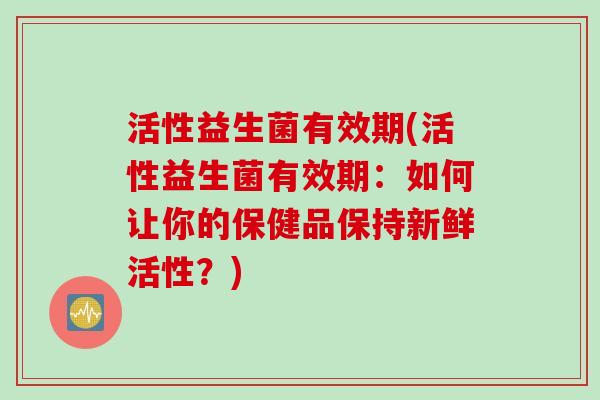 活性益生菌有效期(活性益生菌有效期:如何让你的保健品保持新鲜活性?) 活性益生菌有效期(活性益生菌有效期:如何让你的保健品保持新鲜活性?)