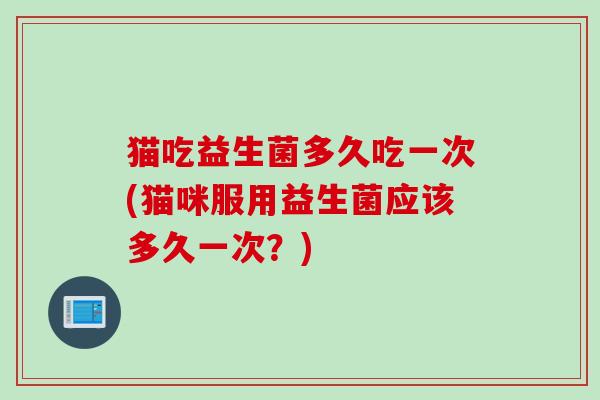 猫吃益生菌多久吃一次(猫咪服用益生菌应该多久一次?) 猫吃益生菌多久吃一次(猫咪服用益生菌应该多久一次?)