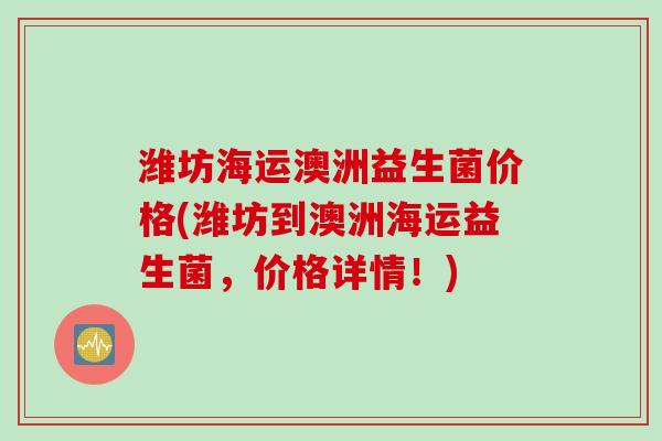潍坊海运澳洲益生菌价格(潍坊到澳洲海运益生菌,价格详情!) 潍坊海运澳洲益生菌价格(潍坊到澳洲海运益生菌,价格详情!)