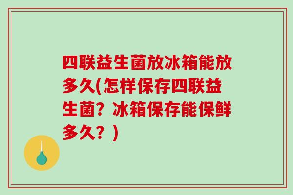 四联益生菌放冰箱能放多久(怎样保存四联益生菌？冰箱保存能保鲜多久？)