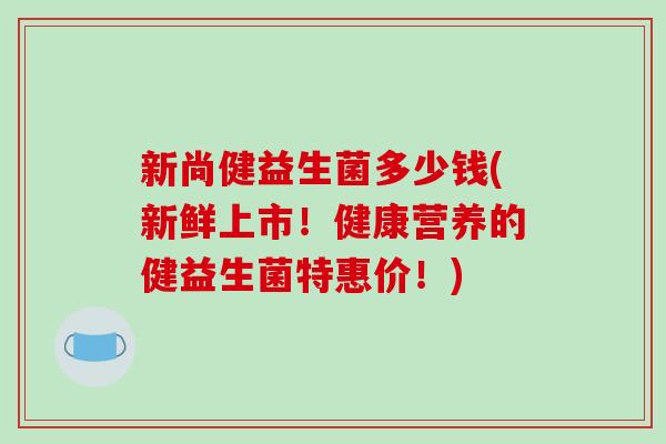 新尚健益生菌多少钱(新鲜上市!健康营养的健益生菌特惠价!) 新尚健益生菌多少钱(新鲜上市!健康营养的健益生菌特惠价!)