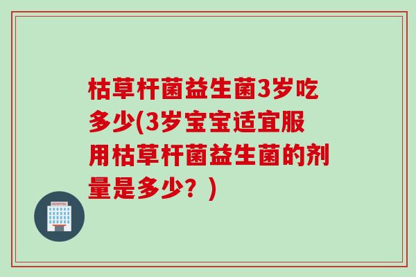 枯草杆菌益生菌3岁吃多少(3岁宝宝适宜服用枯草杆菌益生菌的剂量是多少?) 枯草杆菌益生菌3岁吃多少(3岁宝宝适宜服用枯草杆菌益生菌的剂量是多少?)