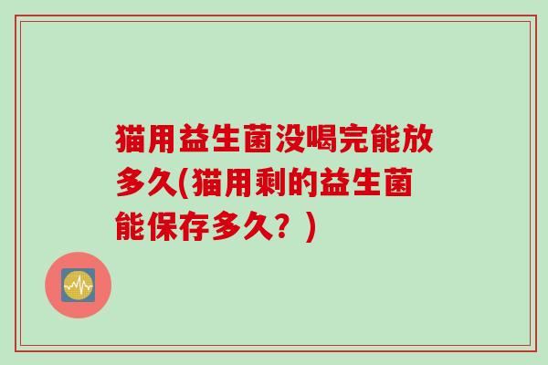 猫用益生菌没喝完能放多久(猫用剩的益生菌能保存多久?) 猫用益生菌没喝完能放多久(猫用剩的益生菌能保存多久?)