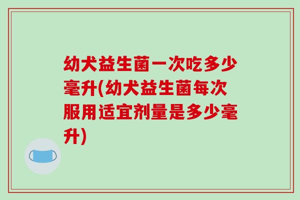 幼犬益生菌一次吃多少毫升(幼犬益生菌每次服用适宜剂量是多少毫升) 幼犬益生菌一次吃多少毫升(幼犬益生菌每次服用适宜剂量是多少毫升)