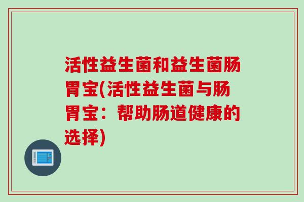 活性益生菌和益生菌肠胃宝(活性益生菌与肠胃宝:帮助肠道健康的选择) 活性益生菌和益生菌肠胃宝(活性益生菌与肠胃宝:帮助肠道健康的选择)