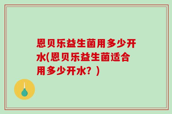 恩贝乐益生菌用多少开水(恩贝乐益生菌适合用多少开水?) 恩贝乐益生菌用多少开水(恩贝乐益生菌适合用多少开水?)