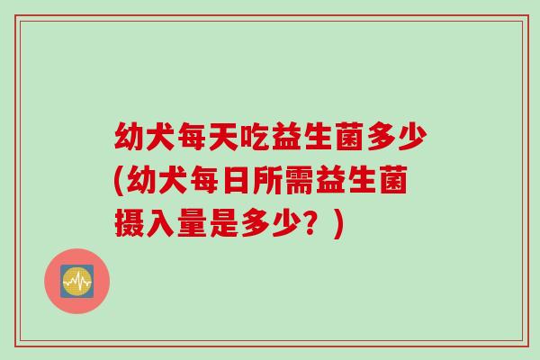 幼犬每天吃益生菌多少(幼犬每日所需益生菌摄入量是多少?) 幼犬每天吃益生菌多少(幼犬每日所需益生菌摄入量是多少?)