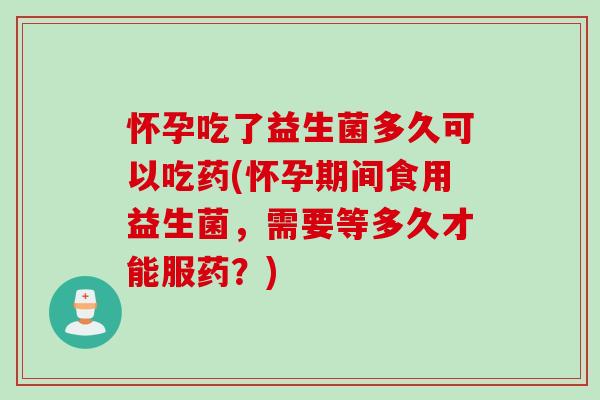 怀孕吃了益生菌多久可以吃药(怀孕期间食用益生菌，需要等多久才能服药？)