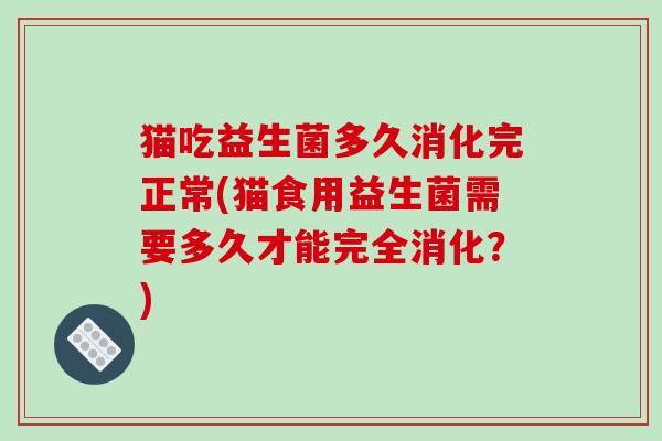 猫吃益生菌多久消化完正常(猫食用益生菌需要多久才能完全消化?) 猫吃益生菌多久消化完正常(猫食用益生菌需要多久才能完全消化?)