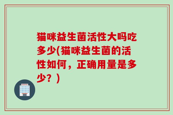 猫咪益生菌活性大吗吃多少(猫咪益生菌的活性如何,正确用量是多少?) 猫咪益生菌活性大吗吃多少(猫咪益生菌的活性如何,正确用量是多少?)