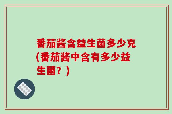 番茄酱含益生菌多少克(番茄酱中含有多少益生菌?) 番茄酱含益生菌多少克(番茄酱中含有多少益生菌?)