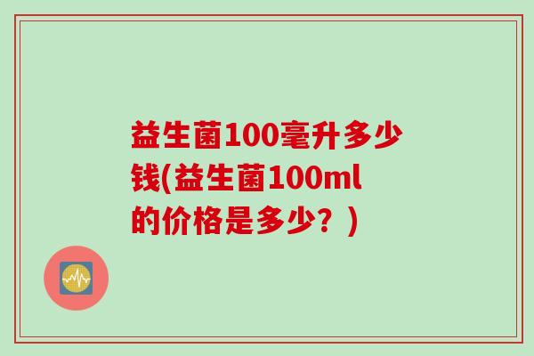 益生菌100毫升多少钱(益生菌100ml的价格是多少?) 益生菌100毫升多少钱(益生菌100ml的价格是多少?)