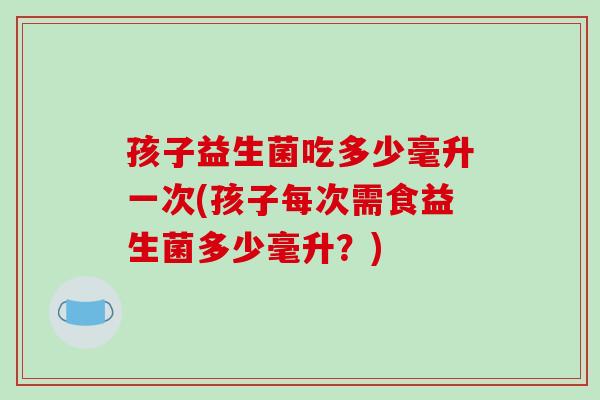 孩子益生菌吃多少毫升一次(孩子每次需食益生菌多少毫升?) 孩子益生菌吃多少毫升一次(孩子每次需食益生菌多少毫升?)