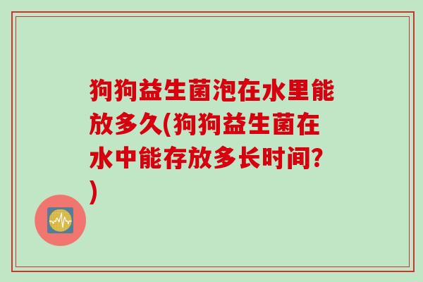 狗狗益生菌泡在水里能放多久(狗狗益生菌在水中能存放多长时间?) 狗狗益生菌泡在水里能放多久(狗狗益生菌在水中能存放多长时间?)