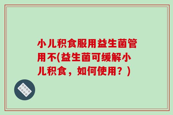 小儿积食服用益生菌管用不(益生菌可缓解小儿积食，如何使用？)