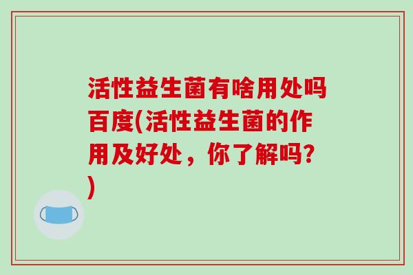 活性益生菌有啥用处吗百度(活性益生菌的作用及好处，你了解吗？)