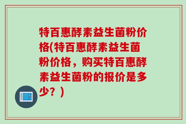 特百惠酵素益生菌粉价格(特百惠酵素益生菌粉价格,购买特百惠酵素益生菌粉的报价是多少?) 特百惠酵素益生菌粉价格(特百惠酵素益生菌粉价格,购买特百惠酵素益生菌粉的报价是多少?)