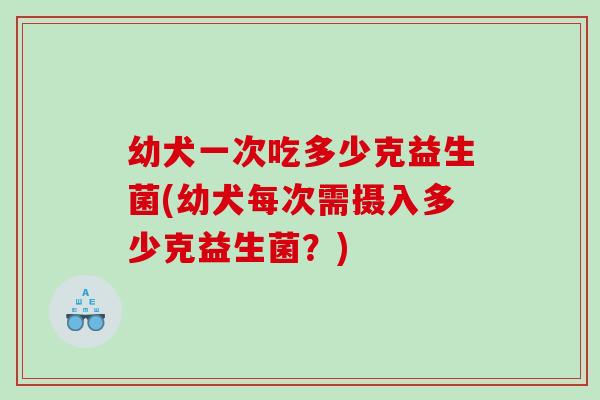 幼犬一次吃多少克益生菌(幼犬每次需摄入多少克益生菌？)