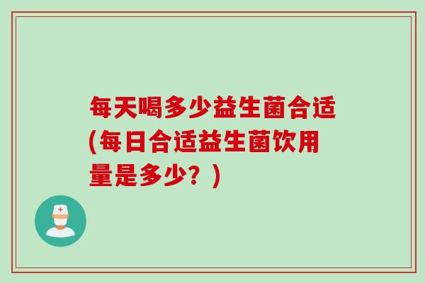 每天喝多少益生菌合适(每日合适益生菌饮用量是多少?) 每天喝多少益生菌合适(每日合适益生菌饮用量是多少?)