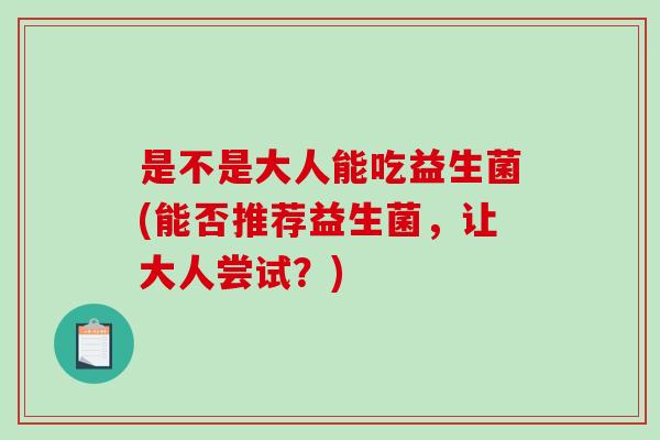 是不是大人能吃益生菌(能否推荐益生菌,让大人尝试?) 是不是大人能吃益生菌(能否推荐益生菌,让大人尝试?)