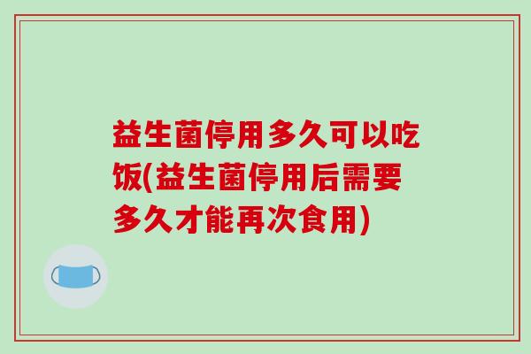 益生菌停用多久可以吃饭(益生菌停用后需要多久才能再次食用)