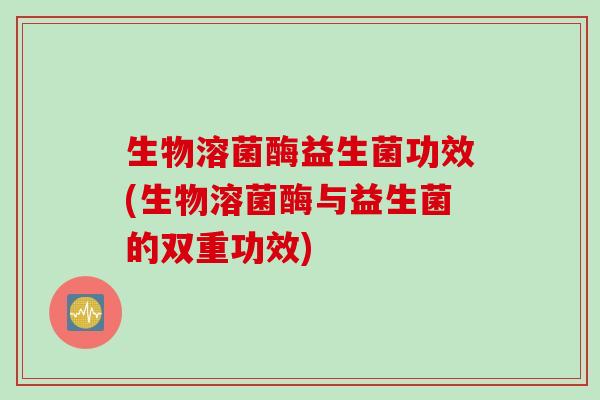 生物溶菌酶益生菌功效(生物溶菌酶与益生菌的双重功效)