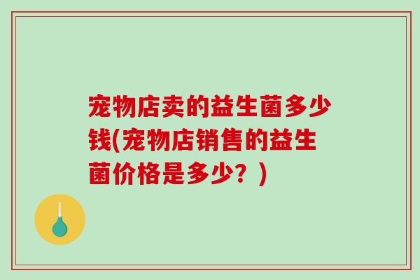 宠物店卖的益生菌多少钱(宠物店销售的益生菌价格是多少?) 宠物店卖的益生菌多少钱(宠物店销售的益生菌价格是多少?)