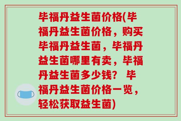 毕福丹益生菌价格(毕福丹益生菌价格,购买毕福丹益生菌,毕福丹益生菌哪里有卖,毕福丹益生菌多少钱? 毕福丹益生菌价格一览,轻松获取益生菌) 毕福丹益生菌价格(毕福丹益生菌价格,购买毕福丹益生菌,毕福丹益生菌哪里有卖,毕福丹益生菌多少钱? 毕福丹益生菌价格一览,轻松获取益生菌)