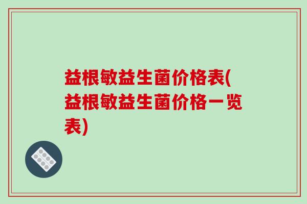 益根敏益生菌价格表(益根敏益生菌价格一览表) 益根敏益生菌价格表(益根敏益生菌价格一览表)