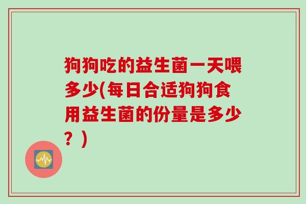 狗狗吃的益生菌一天喂多少(每日合适狗狗食用益生菌的份量是多少?) 狗狗吃的益生菌一天喂多少(每日合适狗狗食用益生菌的份量是多少?)