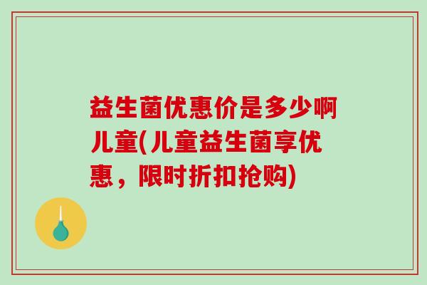 益生菌优惠价是多少啊儿童(儿童益生菌享优惠，限时折扣抢购)