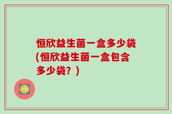 恒欣益生菌一盒多少袋(恒欣益生菌一盒包含多少袋？)