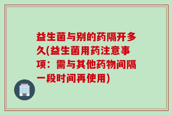 益生菌与别的药隔开多久(益生菌用药注意事项：需与其他间隔一段时间再使用)