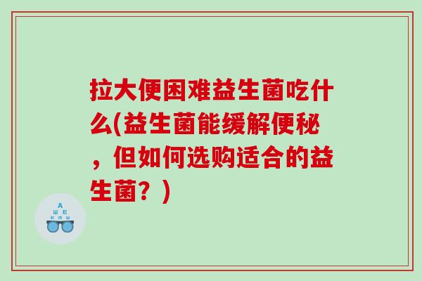 拉大便困难益生菌吃什么(益生菌能缓解,但如何选购适合的益生菌?) 拉大便困难益生菌吃什么(益生菌能缓解,但如何选购适合的益生菌?)